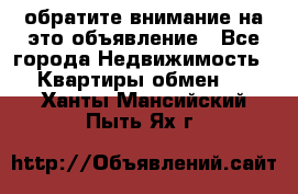 обратите внимание на это объявление - Все города Недвижимость » Квартиры обмен   . Ханты-Мансийский,Пыть-Ях г.